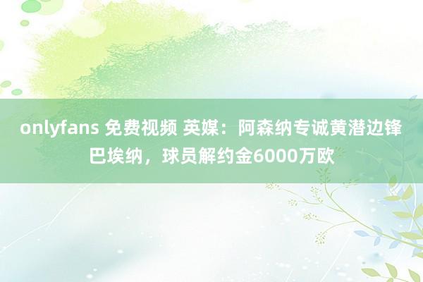 onlyfans 免费视频 英媒：阿森纳专诚黄潜边锋巴埃纳，球员解约金6000万欧