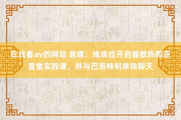 在线看av的网站 意媒：维埃拉开启握教热那亚首堂实践课，并与巴洛特利单独聊天