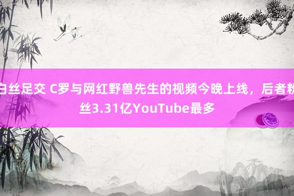 白丝足交 C罗与网红野兽先生的视频今晚上线，后者粉丝3.31亿YouTube最多