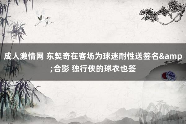 成人激情网 东契奇在客场为球迷耐性送签名&合影 独行侠的球衣也签