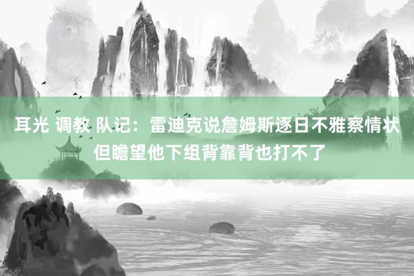 耳光 调教 队记：雷迪克说詹姆斯逐日不雅察情状 但瞻望他下组背靠背也打不了