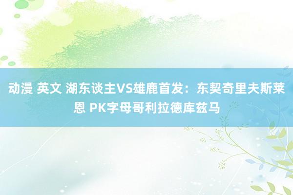 动漫 英文 湖东谈主VS雄鹿首发：东契奇里夫斯莱恩 PK字母哥利拉德库兹马