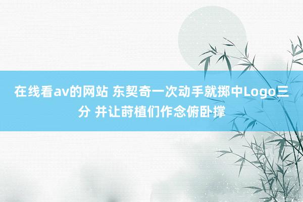 在线看av的网站 东契奇一次动手就掷中Logo三分 并让莳植们作念俯卧撑