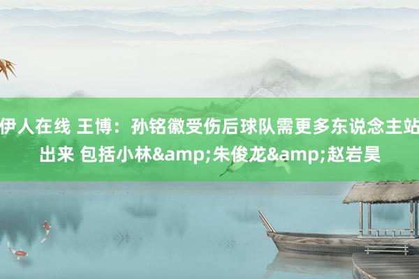 伊人在线 王博：孙铭徽受伤后球队需更多东说念主站出来 包括小林&朱俊龙&赵岩昊