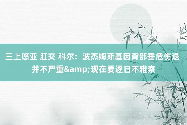三上悠亚 肛交 科尔：波杰姆斯基因背部垂危伤退 并不严重&现在要逐日不雅察