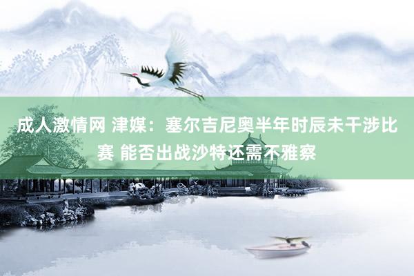 成人激情网 津媒：塞尔吉尼奥半年时辰未干涉比赛 能否出战沙特还需不雅察