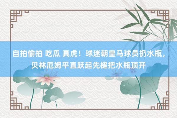 自拍偷拍 吃瓜 真虎！球迷朝皇马球员扔水瓶，贝林厄姆平直跃起先槌把水瓶顶开