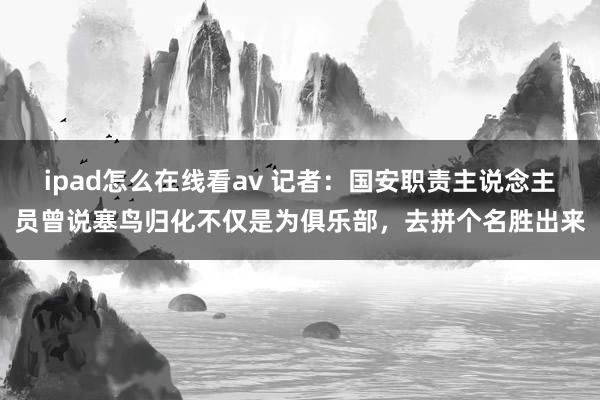 ipad怎么在线看av 记者：国安职责主说念主员曾说塞鸟归化不仅是为俱乐部，去拼个名胜出来