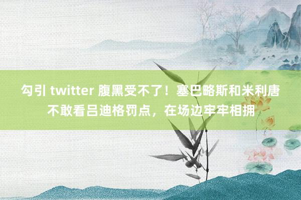 勾引 twitter 腹黑受不了！塞巴略斯和米利唐不敢看吕迪格罚点，在场边牢牢相拥