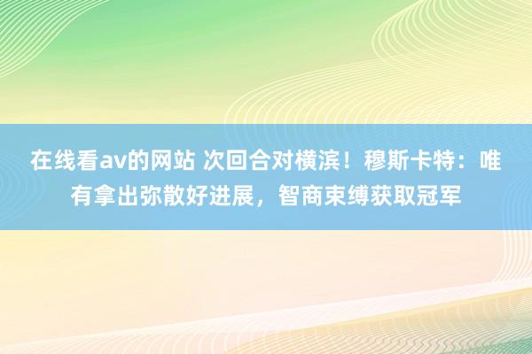 在线看av的网站 次回合对横滨！穆斯卡特：唯有拿出弥散好进展，智商束缚获取冠军
