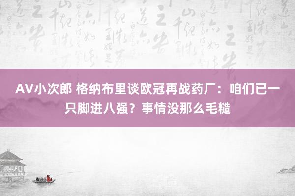 AV小次郎 格纳布里谈欧冠再战药厂：咱们已一只脚进八强？事情没那么毛糙