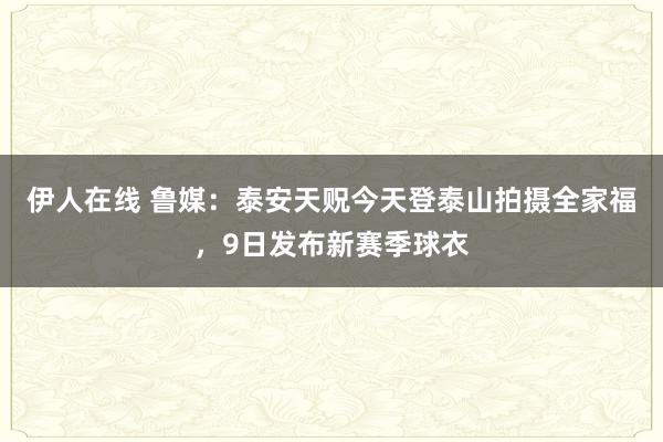 伊人在线 鲁媒：泰安天贶今天登泰山拍摄全家福，9日发布新赛季球衣