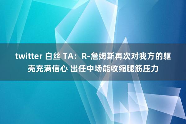 twitter 白丝 TA：R-詹姆斯再次对我方的躯壳充满信心 出任中场能收缩腿筋压力