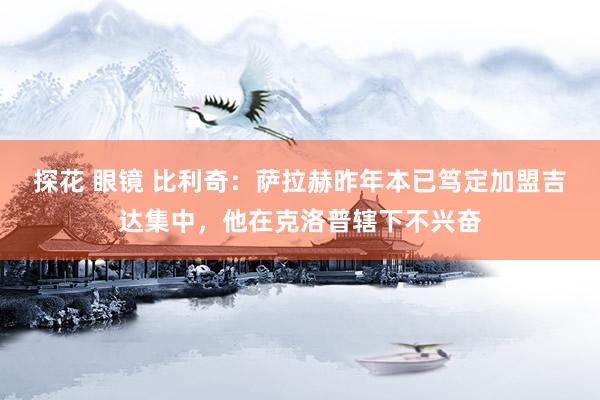 探花 眼镜 比利奇：萨拉赫昨年本已笃定加盟吉达集中，他在克洛普辖下不兴奋
