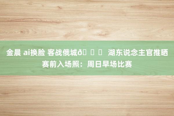 金晨 ai换脸 客战俄城🙌 湖东说念主官推晒赛前入场照：周日早场比赛