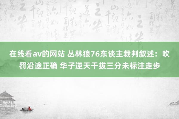 在线看av的网站 丛林狼76东谈主裁判叙述：吹罚沿途正确 华子逆天干拔三分未标注走步