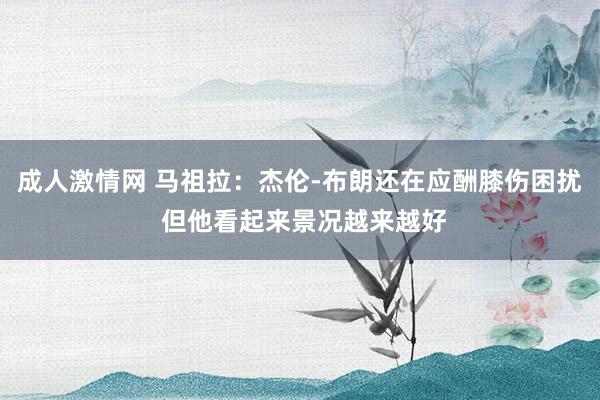 成人激情网 马祖拉：杰伦-布朗还在应酬膝伤困扰 但他看起来景况越来越好