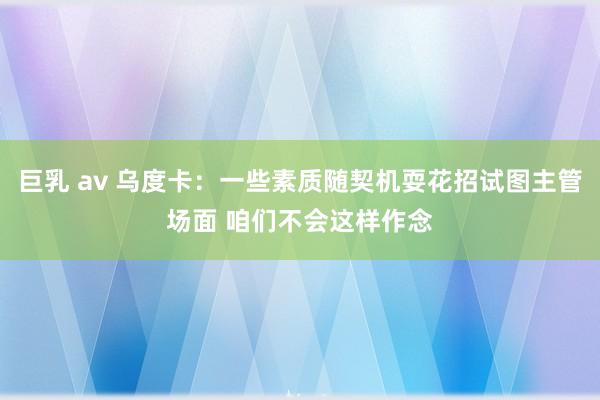 巨乳 av 乌度卡：一些素质随契机耍花招试图主管场面 咱们不会这样作念