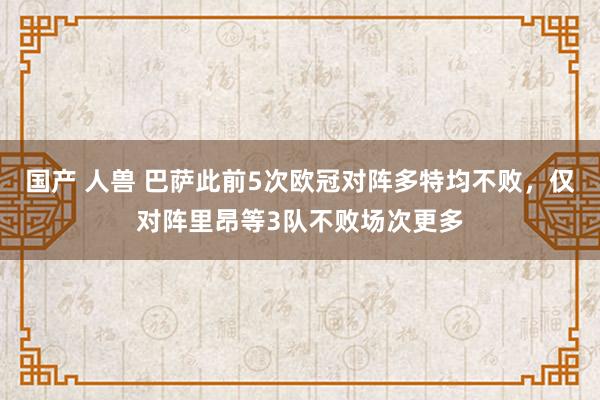国产 人兽 巴萨此前5次欧冠对阵多特均不败，仅对阵里昂等3队不败场次更多