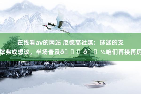 在线看av的网站 厄德高社媒：球迷的支撑弗成想议，半场普及👊🏼咱们再接再厉