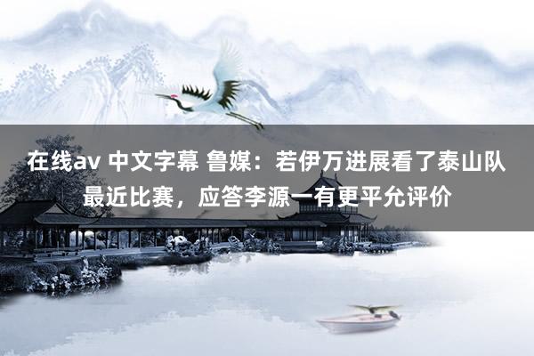 在线av 中文字幕 鲁媒：若伊万进展看了泰山队最近比赛，应答李源一有更平允评价