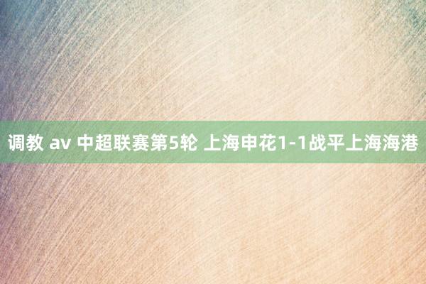 调教 av 中超联赛第5轮 上海申花1-1战平上海海港