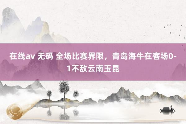在线av 无码 全场比赛界限，青岛海牛在客场0-1不敌云南玉昆
