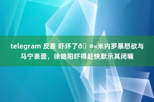 telegram 反差 吓坏了🤫米内罗暴怒欲与马宁表面，徐皓阳吓得赶快默示其闭嘴