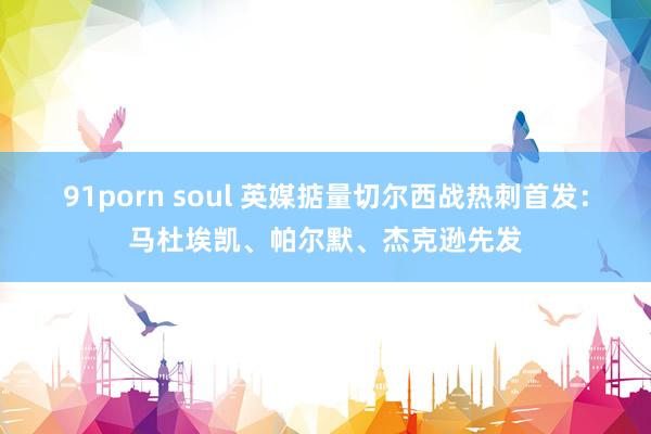 91porn soul 英媒掂量切尔西战热刺首发：马杜埃凯、帕尔默、杰克逊先发