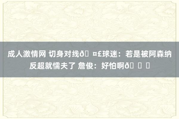 成人激情网 切身对线🤣球迷：若是被阿森纳反超就懦夫了 詹俊：好怕啊😂