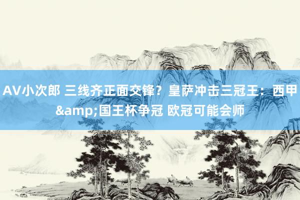 AV小次郎 三线齐正面交锋？皇萨冲击三冠王：西甲&国王杯争冠 欧冠可能会师
