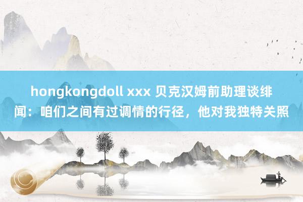 hongkongdoll xxx 贝克汉姆前助理谈绯闻：咱们之间有过调情的行径，他对我独特关照