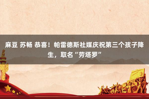 麻豆 苏畅 恭喜！帕雷德斯社媒庆祝第三个孩子降生，取名“劳塔罗”